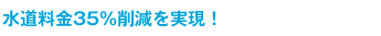 水道料金35%削減を実現！