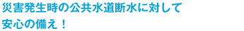 災害発生時の公共水道断水に対して安心の備え！