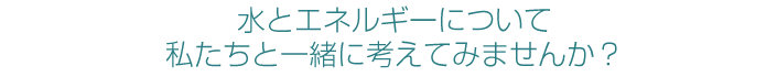 水とエネルギーについて私たちと一緒に考えてみませんか？